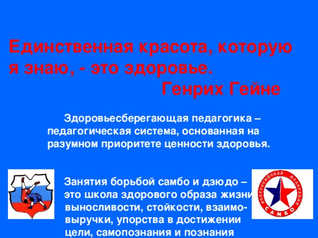   Единственная красота, которую я знаю, - это здоровье.  Генрих Гейне    Здоровьесберегающая педагогика –  педагогическая система, основанная на  разумном приоритете ценности здоровья.      Занятия борьбой самбо и дзюдо –    это школа здорового образа жизни,  выносливости, стойкости, взаимо-  выручки, упорства в достижении  цели, самопознания и познания  окружающего мира.       