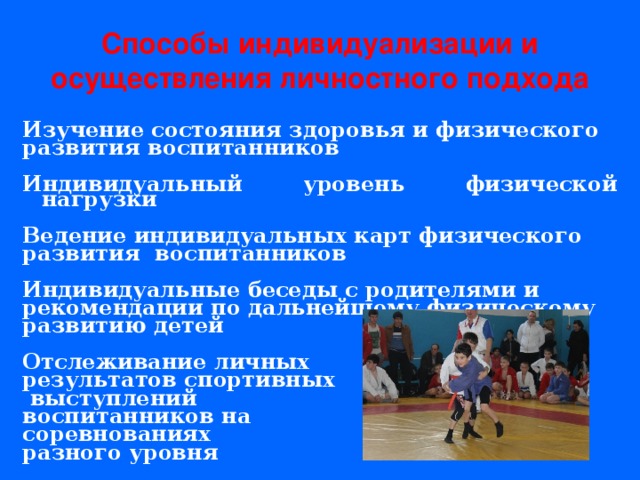 Способы индивидуализации и осуществления личностного подхода Изучение состояния здоровья и физического развития воспитанников  Индивидуальный уровень физической нагрузки  Ведение индивидуальных карт физического развития воспитанников  Индивидуальные беседы с родителями и рекомендации по дальнейшему физическому развитию детей  Отслеживание личных результатов спортивных  выступлений воспитанников на соревнованиях разного уровня 