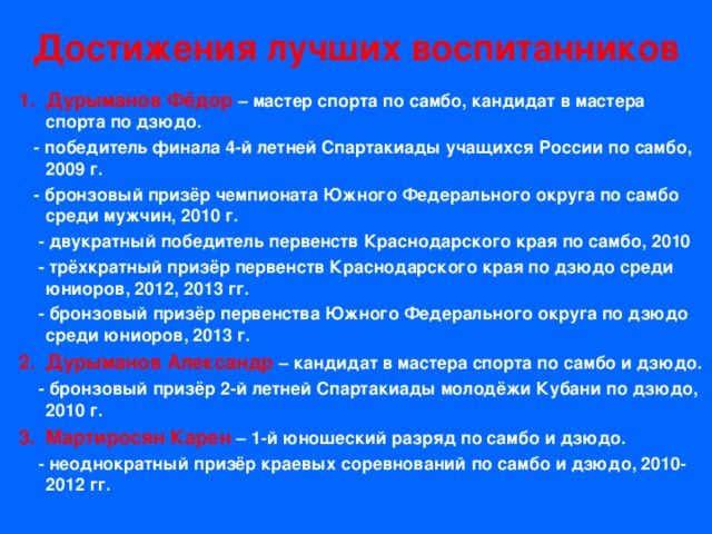 Достижения лучших воспитанников Дурыманов Фёдор – мастер спорта по самбо, кандидат в мастера спорта по дзюдо.  - победитель финала 4-й летней Спартакиады учащихся России по самбо, 2009 г.  - бронзовый призёр чемпионата Южного Федерального округа по самбо среди мужчин, 2010 г.  - двукратный победитель первенств Краснодарского края по самбо, 2010  - трёхкратный призёр первенств Краснодарского края по дзюдо среди юниоров, 2012, 2013 гг.  - бронзовый призёр первенства Южного Федерального округа по дзюдо среди юниоров, 2013 г. Дурыманов Александр – кандидат в мастера спорта по самбо и дзюдо.  - бронзовый призёр 2-й летней Спартакиады молодёжи Кубани по дзюдо, 2010 г. Мартиросян Карен – 1-й юношеский разряд по самбо и дзюдо.  - неоднократный призёр краевых соревнований по самбо и дзюдо, 2010-2012 гг. 