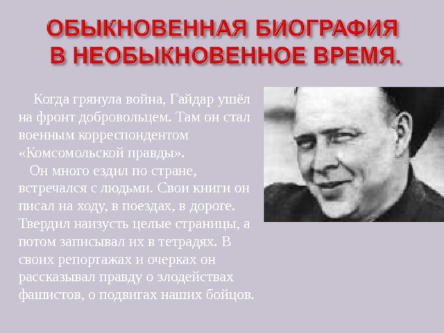  Когда грянула война, Гайдар ушёл на фронт добровольцем. Там он стал военным корреспондентом «Комсомольской правды».  Он много ездил по стране, встречался с людьми. Свои книги он писал на ходу, в поездах, в дороге. Твердил наизусть целые страницы, а потом записывал их в тетрадях. В своих репортажах и очерках он рассказывал правду о злодействах фашистов, о подвигах наших бойцов. 