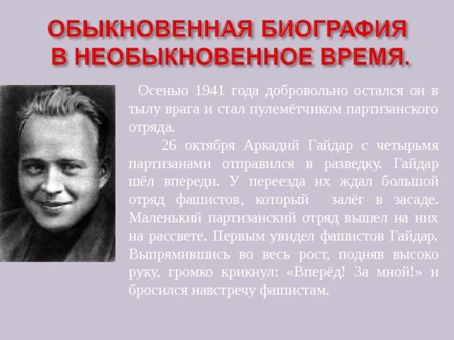      Осенью 1941 года добровольно остался он в тылу врага и стал пулемётчиком партизанского отряда.  26 октября Аркадий Гайдар с четырьмя партизанами отправился в разведку. Гайдар шёл впереди. У переезда их ждал большой отряд фашистов, который залёг в засаде. Маленький партизанский отряд вышел на них на рассвете. Первым увидел фашистов Гайдар. Выпрямившись во весь рост, подняв высоко руку, громко крикнул: «Вперёд! За мной!» и бросился навстречу фашистам. 
