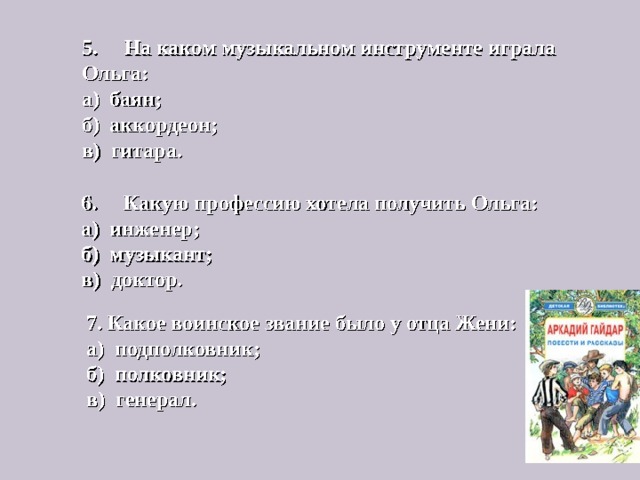 5. На каком музыкальном инструменте играла Ольга:  а) баян;  б) аккордеон;  в) гитара.   6. Какую профессию хотела получить Ольга:  а) инженер;  б) музыкант;  в) доктор.   7. Какое воинское звание было у отца Жени:  а) подполковник;  б) полковник;  в) генерал.   