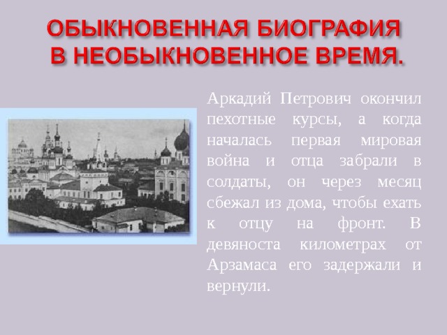 Аркадий Петрович окончил пехотные курсы, а когда началась первая мировая война и отца забрали в солдаты, он через месяц сбежал из дома, чтобы ехать к отцу на фронт. В девяноста километрах от Арзамаса его задержали и вернули. 
