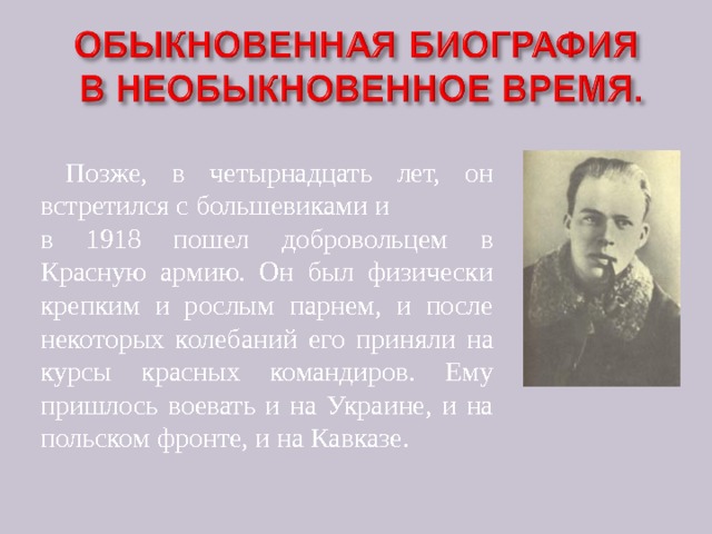  Позже, в четырнадцать лет, он встретился с большевиками и в 1918 пошел добровольцем в Красную армию. Он был физически крепким и рослым парнем, и после некоторых колебаний его приняли на курсы красных командиров. Ему пришлось воевать и на Украине, и на польском фронте, и на Кавказе. 