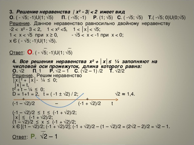 3. Решение неравенства | х² - 3|  О . ( - √5; -1)U(1; √5) П . ( -√5; -1) P . (1; √5) C . ( -√5; √5) Т .( -√5; 0)U(0;√5) Решение . Данное неравенство равносильно двойному неравенству -2 1 х Є ( - √5; -1)U(1; √5). Ответ : О . ( - √5; -1)U(1; √5) 4.  Все решения неравенства х² + │x│≤ ¼ заполняют на числовой оси промежуток, длина которого равна: О. √2 П . 1 P. √2 – 1 C . (√2 – 1) /2 Т . √2/2 Решение . Решим неравенство │ х│² + │x│- ¼ ≤ 0; │ х│= t, t² + t – ¼ ≤ 0; D = 1+1 = 2, t = ( -1 ± √2) / 2; √2 ≈ 1,4.  + + (-1 – √2)/2 – (-1 + √2)/2 t (-1 – √2)/2 ≤ t ≤ (-1 + √2)/2; │ х│ ≤ (-1 + √2)/2; (1 – √2)/2 ≤ x ≤ (-1 + √2)/2; x Є [(1 – √2)/2; (-1 + √2)/2]; (-1 + √2)/2 – (1 – √2)/2 = (2√2 – 2)/2 = √2 – 1. Ответ : Р . √2 – 1 