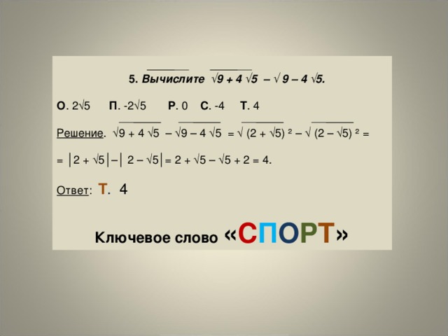  5.  Вычислите √9 + 4 √5 – √ 9 – 4 √5. О . 2√5 П . -2√5 P . 0 C . -4 Т . 4 Решение . √9 + 4 √5 – √9 – 4 √5 = √ (2 + √5) ² – √ (2 – √5) ² = = │2 + √5│–│ 2 – √5│= 2 + √5 – √5 + 2 = 4. Ответ : Т . 4  Ключевое слово « С П О Р Т » 