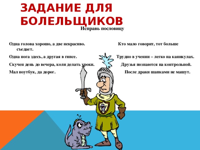 Задание для болельщиков Исправь пословицу   Одна голова хорошо, а две некрасиво. Кто мало говорит, тот больше съедает. Одна нога здесь, а другая в гипсе. Трудно в учении – легко на каникулах. Скучен день до вечера, коли делать уроки. Друзья познаются на контрольной. Мал ноутбук, да дорог. После драки шапками не машут.