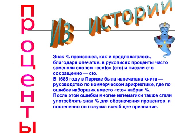  Знак % произошел, как и предполагалось, благодаря опечатке. в рукописях проценты часто заменяли словом «се nt о» (сто) и писали его сокращенно — с t о. В 1685 году в Париже была напечатана книга — руководство по коммерческой арифметике, где по ошибке наборщик вместо «с t о» набрал %. После этой ошибки многие математики также стали употреблять знак % для обозначения процентов, и постепенно он получил всеобщее признание.  