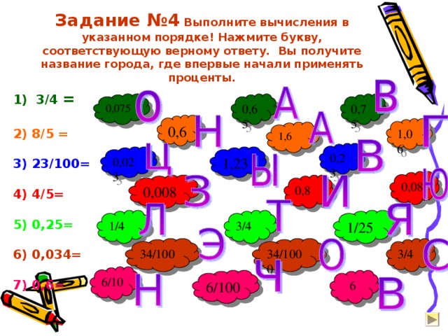 Задание №4 Выполните вычисления в указанном порядке! Нажмите букву, соответствующую верному ответу. Вы получите название города, где впервые начали применять проценты. 1) 3/4 =  2) 8/5 =  3) 23/100=   4) 4/5=  5) 0,25=  6) 0,034=  7) 0,6= 0,65 0,075 0,75 0,6 1,06 1,6 0,23 1,23 0,023 0,08 0,8 0,008 1/25 3/4 1/4 34/1000 3/4 34/100 6/10 6 6/100 