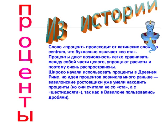 Слово  происходит от латинских слов pro centrum , что буквально означает «со ста». Проценты дают возможность легко сравнивать между собой части целого, упрощают расчеты и поэтому очень распространены. Широко начали использовать проценты в Древнем Риме, но идея процентов возникла много раньше — вавилонские ростовщики уже умели находить проценты (но они считали не со «ста», а с «шестидесяти»), так как в Вавилоне пользовались дробями).  