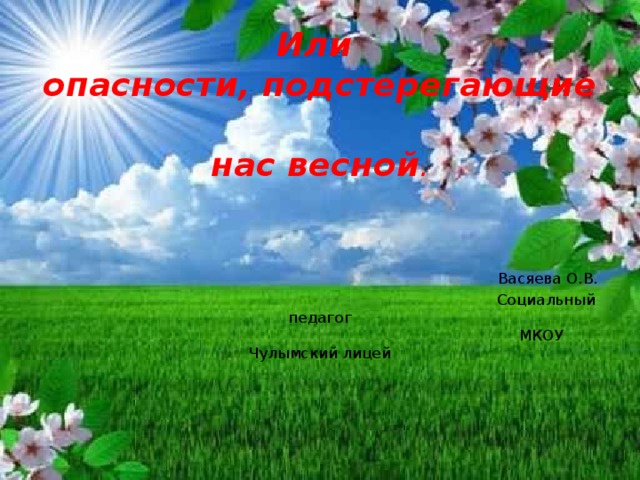 Или  опасности, подстерегающие  нас весной .     Васяева О.В.  Социальный педагог  МКОУ Чулымский лицей 