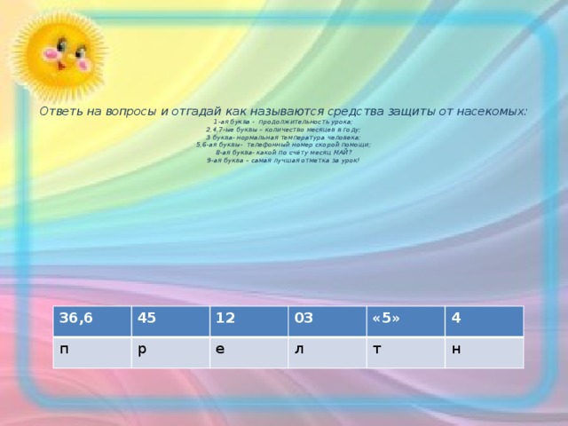      Ответь на вопросы и отгадай как называются средства защиты от насекомых:  1-ая буква - продолжительность урока;  2,4,7-ые буквы – количество месяцев в году;  3 буква- нормальная температура человека;  5,6-ая буквы- телефонный номер скорой помощи;  8-ая буква- какой по счёту месяц МАЙ?  9-ая буква – самая лучшая отметка за урок!         36,6 п 45 12 р 03 е «5» л т 4 н 
