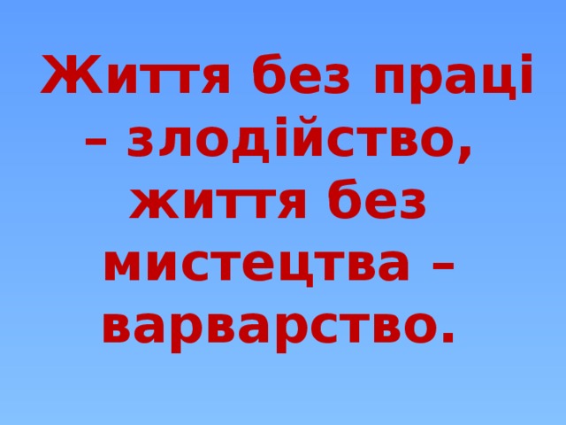  Життя без праці – злодійство, життя без мистецтва – варварство.    (Народна мудрість)  