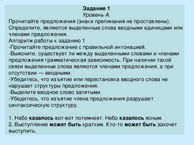 Задание 1 Уровень А. Прочитайте предложения (знаки препинания не проставлены). Определите, являются выделенные слова вводными единицами или членами предложения. Алгоритм работы к заданию 1 - Прочитайте предложение с правильной интонацией. - Выясните, существует ли между выделенными словами и членами предложения грамматическая зависимость. При наличии такой связи выделенные слова являются членами предложения, а при отсутствии — вводными. - Убедитесь, что изъятие или перестановка вводного слова не нарушает структуры предложения. - Выделите вводное слово запятыми. - Убедитесь, что изъятие члена предложения разрушает синтаксическую структуру. 1. Небо  казалось  вот-вот потемнеет. Небо  казалось  ясным. 2. Выступление  может быть  кратким. Кто-то  может быть  захочет выступить. 
