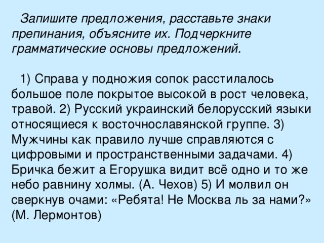 Запишите предложения, расставьте знаки препинания, объясните их. Подчеркните грамматические основы предложений.  1) Справа у подножия сопок расстилалось большое поле покрытое высокой в рост человека, травой. 2) Русский украинский белорусский языки относящиеся к восточнославянской группе. 3) Мужчины как правило лучше справляются с цифровыми и пространственными задачами. 4) Бричка бежит а Егорушка видит всё одно и то же небо равнину холмы. (А. Чехов) 5) И молвил он сверкнув очами: «Ребята! Не Москва ль за нами?» (М. Лермонтов) 