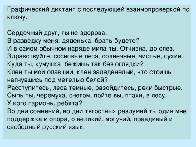 Графический диктант с последующей взаимопроверкой по ключу.   Сердечный друг, ты не здорова. В разведку меня, дяденька, брать будете? И в самом обычном наряде мила ты, Отчизна, до слез. Здравствуйте, сосновые леса, солнечные, чистые, сухие. Куда ты, кумушка, бежишь так без оглядки? Клен ты мой опавший, клен заледенелый, что стоишь нагнувшись под метелью белой? Расступитесь, леса темные, разойдитесь, реки быстрые. Сыпь ты, черемуха, снегом, пойте вы, птахи, в лесу. У кого гармонь, ребята? Во дни сомнений, во дни тягостных раздумий ты один мне поддержка и опора, о великий, могучий, правдивый и свободный русский язык. 