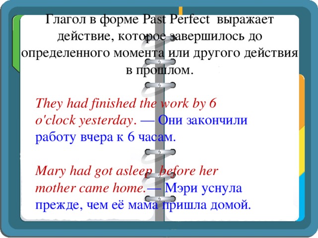 Глагол в форме Past Perfect выражает действие, которое завершилось до определенного момента или другого действия в прошлом.   They had finished the work by 6 o'clock yesterday . — Они закончили работу вчера к 6 часам.   Mary had got asleep before her mother came home. — Мэри уснула прежде, чем её мама пришла домой. 