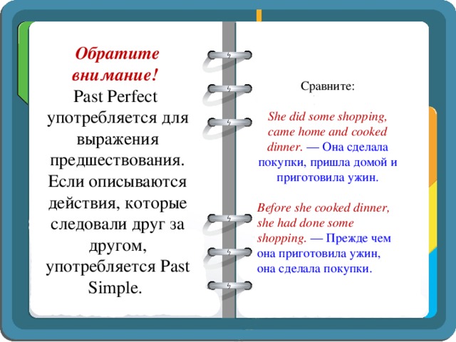 Обратите внимание!  Past Perfect употребляется для выражения предшествования. Если описываются действия, которые следовали друг за другом, употребляется Past Simple.   Сравните:   She did some shopping, came home and cooked dinner.  — Она сделала покупки, пришла домой и приготовила ужин.   Before she cooked dinner, she had done some shopping.  — Прежде чем она приготовила ужин, она сделала покупки. 