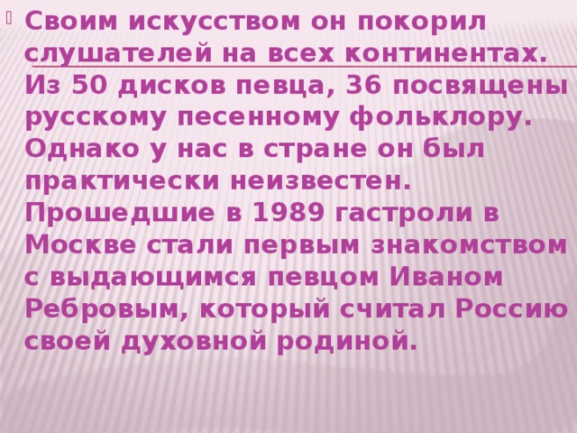 Своим искусством он покорил слушателей на всех континентах. Из 50 дисков певца, 36 посвящены русскому песенному фольклору. Однако у нас в стране он был практически неизвестен. Прошедшие в 1989 гастроли в Москве стали первым знакомством с выдающимся певцом Иваном Ребровым, который считал Россию своей духовной родиной. 