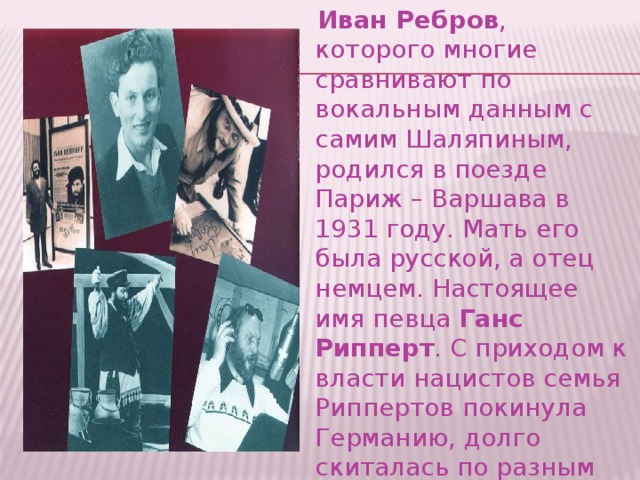  Иван Ребров , которого многие сравнивают по вокальным данным с самим Шаляпиным, родился в поезде Париж – Варшава в 1931 году. Мать его была русской, а отец немцем. Настоящее имя певца  Ганс Рипперт . С приходом к власти нацистов семья Риппертов покинула Германию, долго скиталась по разным странам Европы. Эмиграция закончилась в 1953 году. 