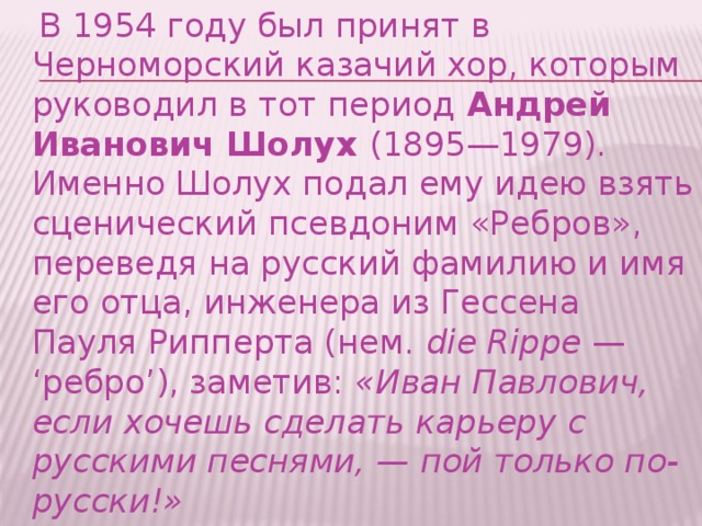  В 1954 году был принят в Черноморский казачий хор, которым руководил в тот период  Андрей Иванович Шолух  (1895—1979). Именно Шолух подал ему идею взять сценический псевдоним «Ребров», переведя на русский фамилию и имя его отца, инженера из Гессена Пауля Рипперта (нем.  die Rippe  — ‘ребро’), заметив:  «Иван Павлович, если хочешь сделать карьеру с русскими песнями, — пой только по-русски!» 