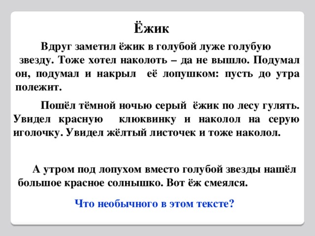 Ёжик  Вдруг заметил ёжик в голубой луже голубую  звезду. Тоже хотел наколоть – да не вышло. Подумал он, подумал и накрыл её лопушком: пусть до утра полежит.  Пошёл тёмной ночью серый ёжик по лесу гулять. Увидел красную клюквинку и наколол на серую иголочку. Увидел жёлтый листочек и тоже наколол.  А утром под лопухом вместо голубой звезды нашёл большое красное солнышко. Вот ёж смеялся.  Что необычного в этом тексте?