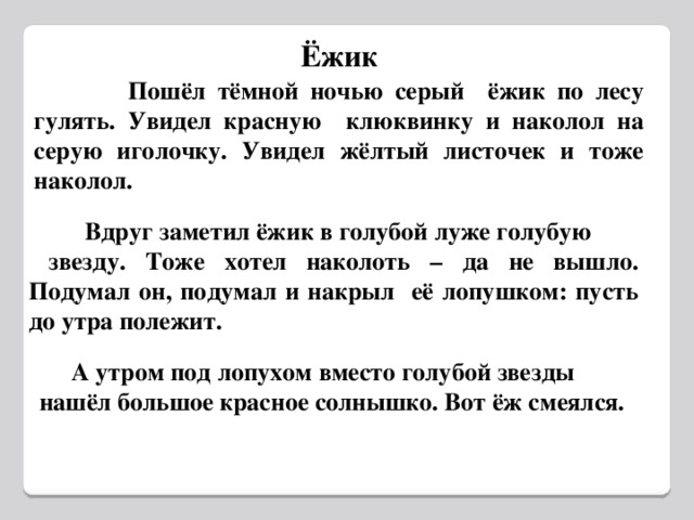 Ёжик  Пошёл тёмной ночью серый ёжик по лесу гулять. Увидел красную клюквинку и наколол на серую иголочку. Увидел жёлтый листочек и тоже наколол.  Вдруг заметил ёжик в голубой луже голубую  звезду. Тоже хотел наколоть – да не вышло. Подумал он, подумал и накрыл её лопушком: пусть до утра полежит.  А утром под лопухом вместо голубой звезды нашёл большое красное солнышко. Вот ёж смеялся.