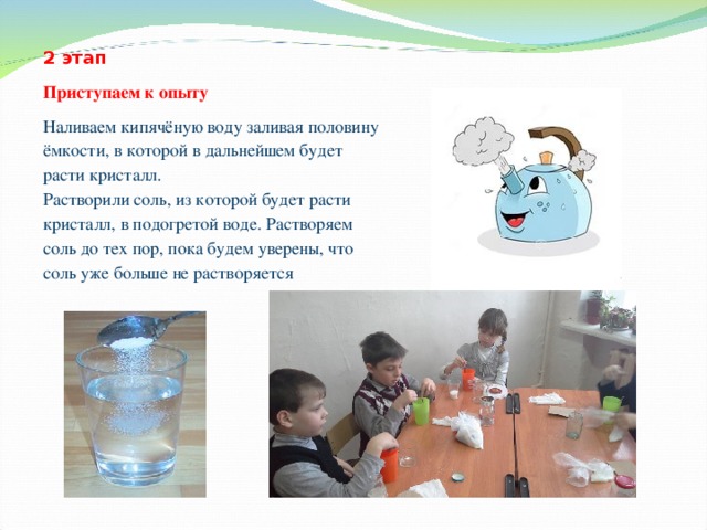 2 этап Приступаем к опыту Наливаем кипячёную воду заливая половину ёмкости, в которой в дальнейшем будет расти кристалл. Растворили соль, из которой будет расти кристалл, в подогретой воде. Растворяем соль до тех пор, пока будем уверены, что соль уже больше не растворяется 
