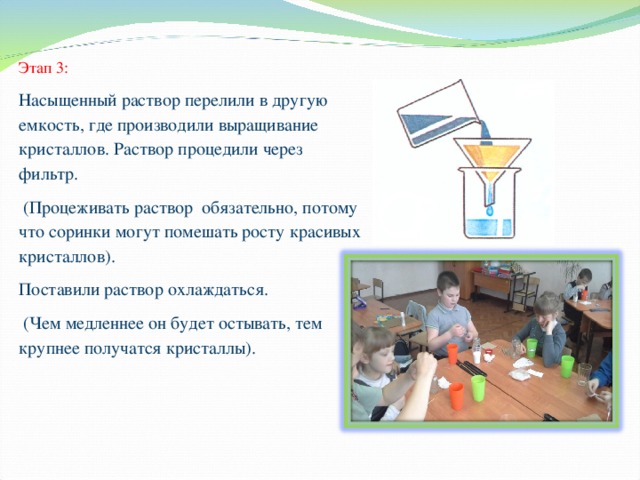 Этап 3: Насыщенный раствор перелили в другую емкость, где производили выращивание кристаллов. Раствор процедили через фильтр.  (Процеживать раствор обязательно, потому что соринки могут помешать росту красивых кристаллов). Поставили раствор охлаждаться.  (Чем медленнее он будет остывать, тем крупнее получатся кристаллы). 