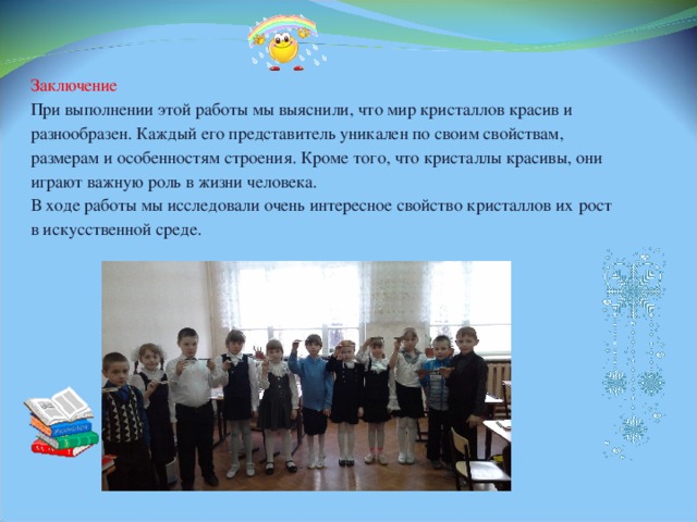 Заключение При выполнении этой работы мы выяснили, что мир кристаллов красив и разнообразен. Каждый его представитель уникален по своим свойствам, размерам и особенностям строения. Кроме того, что кристаллы красивы, они  играют важную роль в жизни человека. В ходе работы мы исследовали очень интересное свойство кристаллов их  рост в искусственной среде. 