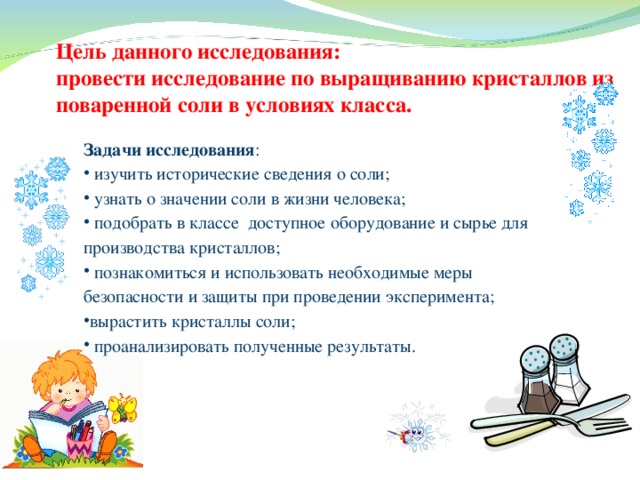 Цель данного исследования:  провести исследование по выращиванию кристаллов из поваренной соли в условиях класса. Задачи исследования :  изучить исторические сведения о соли;  узнать о значении соли в жизни человека;  подобрать в классе доступное оборудование и сырье для производства кристаллов;  познакомиться и использовать необходимые меры безопасности и защиты при проведении эксперимента; вырастить кристаллы соли;  проанализировать полученные результаты. 