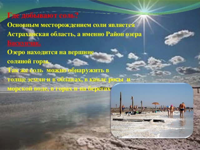 Где добывают соль? Основным месторождением соли является Астраханская область, а именно Район озера Баскунчак. Озеро находится на вершине соляной горы. Так же соль можно обнаружить в толще земли и в облаках, в капле росы и морской воде, в горах и на берегах рек.   