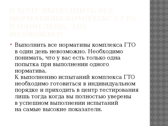 Я хочу выполнить все нормативы комплекса ГТО в один день, это возможно? Выполнить все нормативы комплекса ГТО в один день невозможно. Необходимо понимать, что у вас есть только одна попытка при выполнении одного норматива.  К выполнению испытаний комплекса ГТО необходимо готовиться в индивидуальном порядке и приходить в центр тестирования лишь тогда когда вы полностью уверены в успешном выполнении испытаний на самые высокие показатели. 