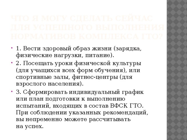 Что я могу сделать сейчас для успешного выполнения нормативов комплекса ГТО? 1. Вести здоровый образ жизни (зарядка, физические нагрузки, питание). 2. Посещать уроки физической культуры (для учащихся всех форм обучения), или спортивные залы, фитнес-центры (для взрослого населения). 3. Сформировать индивидуальный график или план подготовки к выполнению испытаний, входящих в состав ВФСК ГТО. При соблюдении указанных рекомендаций, вы непременно можете рассчитывать на успех. 