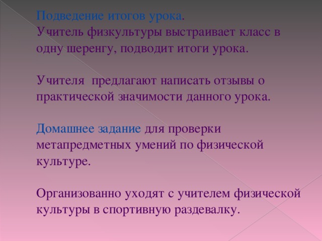 Подведение итогов урока .  Учитель физкультуры выстраивает класс в одну шеренгу, подводит итоги урока.   Учителя предлагают написать отзывы о практической значимости данного урока.   Домашнее задание для проверки метапредметных умений по физической культуре.   Организованно уходят с учителем физической культуры в спортивную раздевалку.   