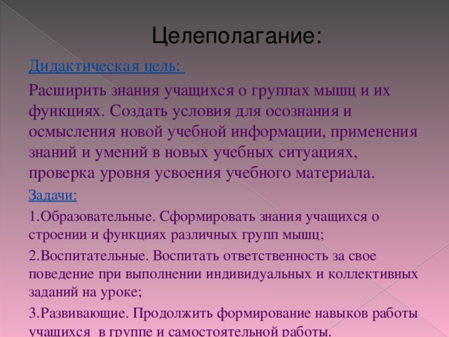 Целеполагание: Дидактическая цель: Расширить знания учащихся о группах мышц и их функциях. Создать условия для осознания и осмысления новой учебной информации, применения знаний и умений в новых учебных ситуациях, проверка уровня усвоения учебного материала. Задачи: 1.  Образовательные. Сформировать знания учащихся о строении и функциях различных групп мышц; 2.  Воспитательные. Воспитать ответственность за свое поведение при выполнении индивидуальных и коллективных заданий на уроке; 3.  Развивающие. Продолжить формирование навыков работы учащихся в группе и самостоятельной работы. 