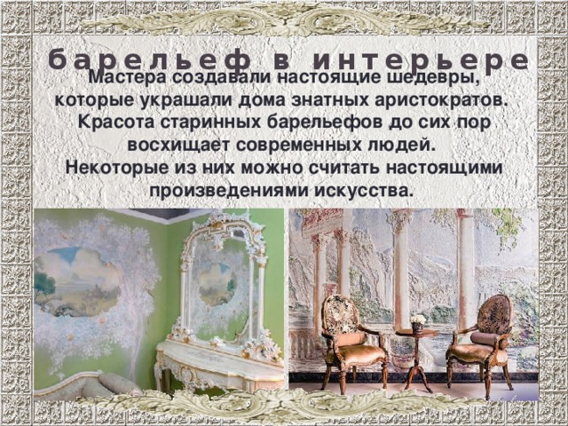 барельеф в интерьере Мастера создавали настоящие шедевры, которые украшали дома знатных аристократов. Красота старинных барельефов до сих пор восхищает современных людей. Некоторые из них можно считать настоящими произведениями искусства. 