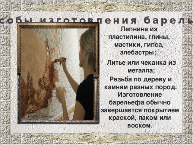 способы изготовления барельефа Лепнина из пластилина, глины, мастики, гипса, алебастры; Литье или чеканка из металла; Резьба по дереву и камням разных пород. Изготовление барельефа обычно завершается покрытием краской, лаком или воском. 