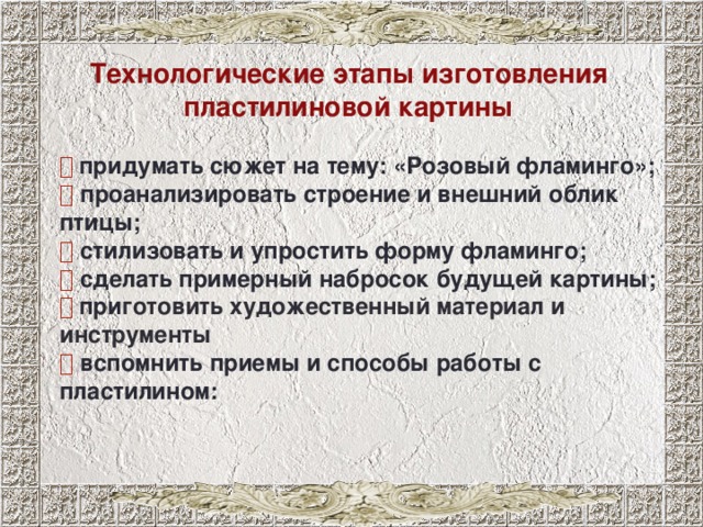 Технологические этапы изготовления пластилиновой картины   придумать сюжет на тему: «Розовый фламинго»;   проанализировать строение и внешний облик птицы;   стилизовать и упростить форму фламинго;   сделать примерный набросок будущей картины;   при готовить художественный материал и инструменты   вспомнить приемы и способы работы с пластилином:  лучше всего начать осваивать с простых изображений небольшого размера. В процессе работы в этой технике у каждого из вас проявиться свой стиль и манера, появляется уверенность в работе с материалом и, конечно же, свои маленькие хитрости и секреты. Итак, для создания пластилинового барельефа нам в первую очередь следует придумать сюжет, а так как тема нашей практической работы «Розовый фламинго», то главным персонажем, конечно же, должен стать фламинго. Но чтобы правильно изобразить его, мы должны хорошо знать его строение и особенности внешнего вида, таких как форма перьев и их окраска, знать в какой среде обитает, и какой образ жизни ведет. 