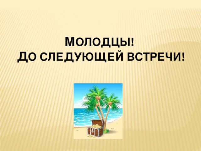 М ОЛОДЦЫ! Д О СЛЕДУЮЩЕЙ ВСТРЕЧИ!