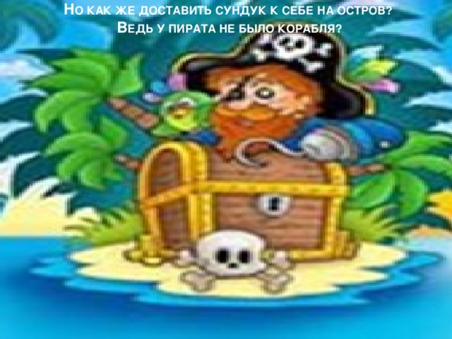 Н О КАК ЖЕ ДОСТАВИТЬ СУНДУК К СЕБЕ НА ОСТРОВ?   В ЕДЬ У ПИРАТА НЕ БЫЛО КОРАБЛЯ?