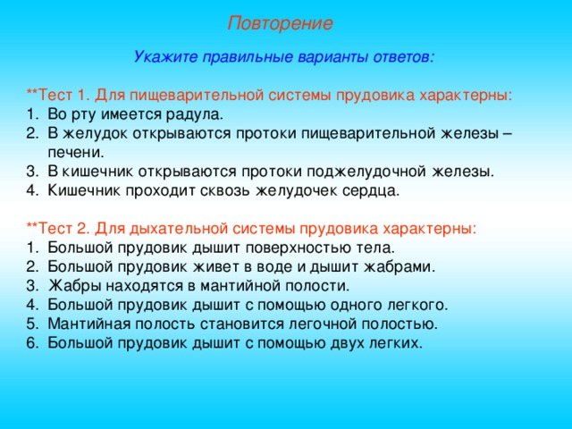 Повторение Укажите правильные варианты ответов: **Тест 1. Для пищеварительной системы прудовика характерны: Во рту имеется радула. В желудок открываются протоки пищеварительной железы – печени. В кишечник открываются протоки поджелудочной железы. Кишечник проходит сквозь желудочек сердца. **Тест 2. Для дыхательной системы прудовика характерны: Большой прудовик дышит поверхностью тела. Большой прудовик живет в воде и дышит жабрами. Жабры находятся в мантийной полости. Большой прудовик дышит с помощью одного легкого. Мантийная полость становится легочной полостью. Большой прудовик дышит с помощью двух легких. 