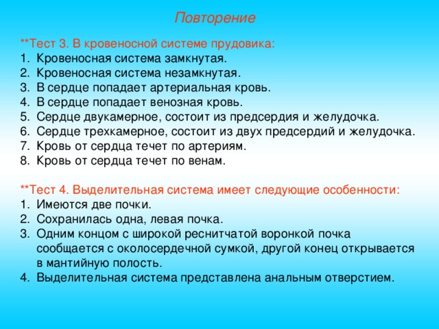 Повторение **Тест 3. В кровеносной системе прудовика: Кровеносная система замкнутая. Кровеносная система незамкнутая. В сердце попадает артериальная кровь. В сердце попадает венозная кровь. Сердце двукамерное, состоит из предсердия и желудочка. Сердце трехкамерное, состоит из двух предсердий и желудочка. Кровь от сердца течет по артериям. Кровь от сердца течет по венам. **Тест 4. Выделительная система имеет следующие особенности: Имеются две почки. Сохранилась одна, левая почка. Одним концом с широкой реснитчатой воронкой почка сообщается с околосердечной сумкой, другой конец открывается в мантийную полость. Выделительная система представлена анальным отверстием. 