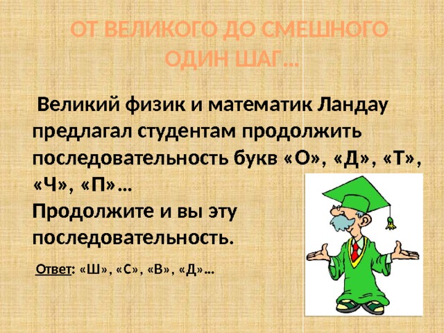 ОТ ВЕЛИКОГО ДО СМЕШНОГО ОДИН ШАГ…  Великий физик и математик Ландау предлагал студентам продолжить последовательность букв «О», «Д», «Т», «Ч», «П»…  Продолжите и вы эту последовательность.   О дин, д ва, т ри, ч етыре, п ять, ш есть, с емь… Ответ : «Ш», «С», «В», «Д»…  