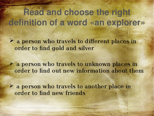 Read and choose the right definition of a word «an explorer»  a person who travels to different places in order to find gold and silver  a person who travels to unknown places in order to find out new information about them  a person who travels to another place in order to find new friends 