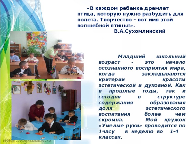  «В каждом ребенке дремлет птица, которую нужно разбудить для полета. Творчество – вот имя этой волшебной птицы!».  В.А.Сухомлинский  Младший школьный возраст - это начало осознанного восприятия мира, когда закладываются критерии красоты эстетической и духовной. Как в прошлые годы, так и сегодня в структуре содержания образования доля эстетического воспитания более чем скромна. Мой кружок «Умелые руки» проводится по 1часу в неделю во 1-4 классах.    