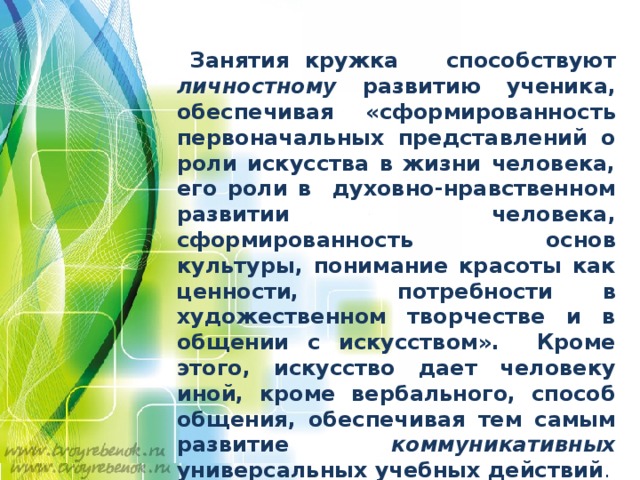   Занятия кружка способствуют личностному развитию ученика, обеспечивая «сформированность первоначальных представлений о роли искусства в жизни человека, его роли в духовно-нравственном развитии человека, сформированность основ культуры, понимание красоты как ценности, потребности в художественном творчестве и в общении с искусством». Кроме этого, искусство дает человеку иной, кроме вербального, способ общения, обеспечивая тем самым развитие коммуникативных универсальных учебных действий . 