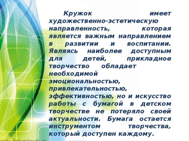  Кружок имеет художественно-эстетическую направленность, которая является важным направлением в развитии и воспитании. Являясь наиболее доступным для детей, прикладное творчество обладает необходимой эмоциональностью, привлекательностью, эффективностью, но и искусство работы с бумагой в детском творчестве не потеряло своей актуальности. Бумага остается инструментом творчества, который доступен каждому .    