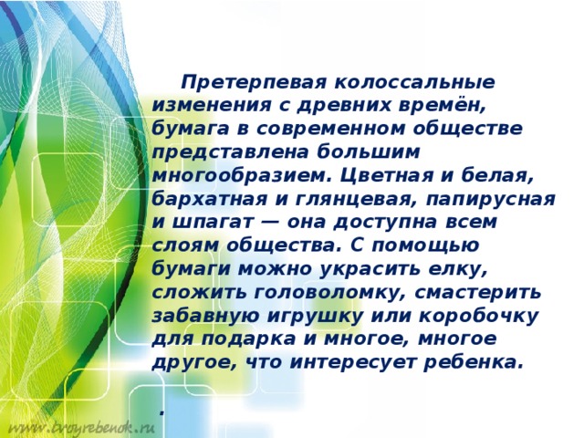   Претерпевая колоссальные изменения с древних времён, бумага в современном обществе представлена большим многообразием. Цветная и белая, бархатная и глянцевая, папирусная и шпагат — она доступна всем слоям общества. С помощью бумаги можно украсить елку, сложить головоломку, смастерить забавную игрушку или коробочку для подарка и многое, многое другое, что интересует ребенка.   . 