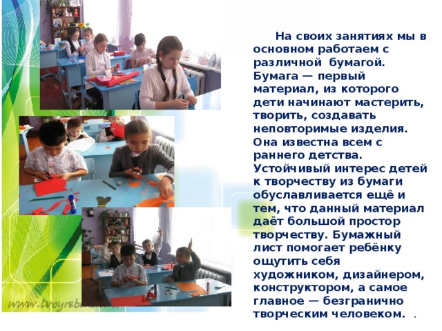   На своих занятиях мы в основном работаем с различной бумагой. Бумага — первый материал, из которого дети начинают мастерить, творить, создавать неповторимые изделия. Она известна всем с раннего детства. Устойчивый интерес детей к творчеству из бумаги обуславливается ещё и тем, что данный материал даёт большой простор творчеству. Бумажный лист помогает ребёнку ощутить себя художником, дизайнером, конструктором, а самое главное — безгранично творческим человеком. . 